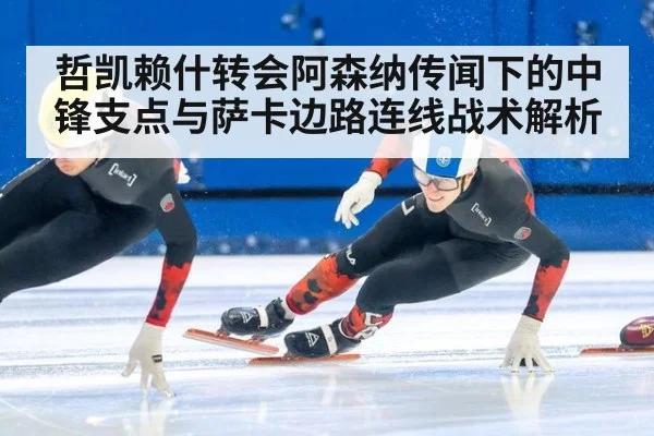 哲凯赖什转会阿森纳传闻下的中锋支点与萨卡边路连线战术解析