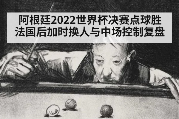 阿根廷2022世界杯决赛点球胜法国后加时换人与中场控制复盘